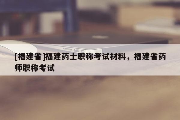 [福建省]福建藥士職稱考試材料，福建省藥師職稱考試