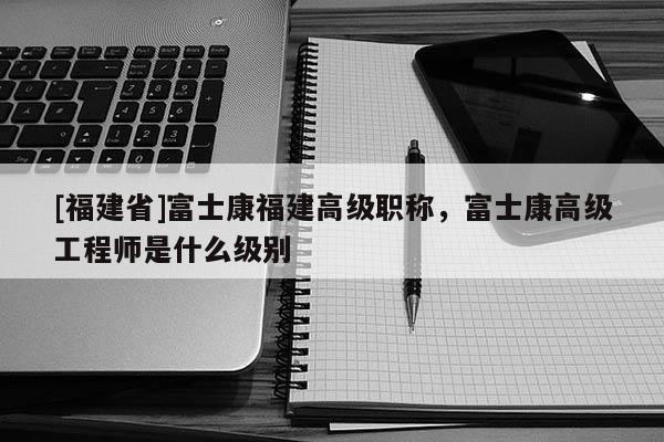 [福建省]富士康福建高級(jí)職稱，富士康高級(jí)工程師是什么級(jí)別