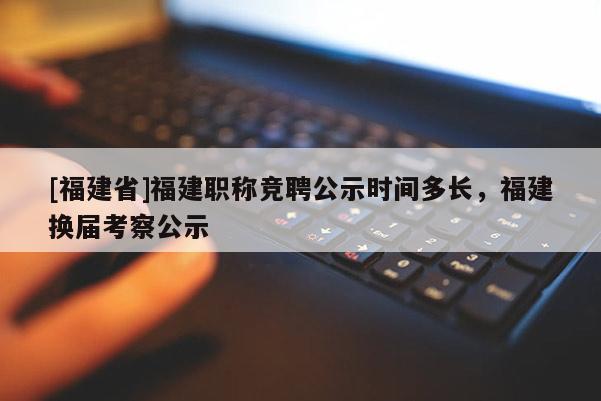 [福建省]福建職稱競聘公示時間多長，福建換屆考察公示