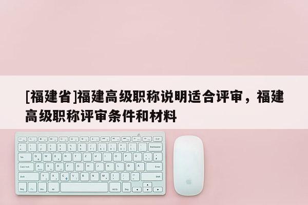 [福建省]福建高級職稱說明適合評審，福建高級職稱評審條件和材料