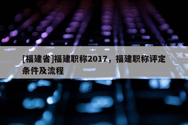 [福建省]福建職稱2017，福建職稱評(píng)定條件及流程