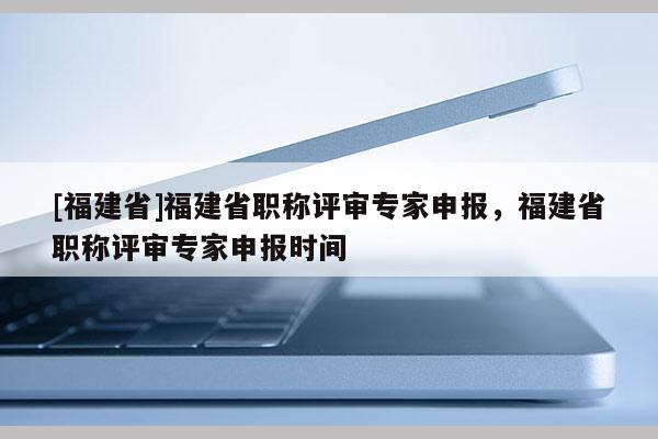 [福建省]福建省職稱評審專家申報，福建省職稱評審專家申報時間