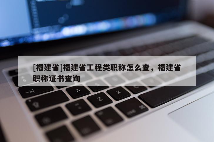 [福建省]福建省工程類職稱怎么查，福建省職稱證書查詢