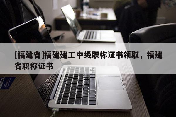 [福建省]福建建工中級職稱證書領(lǐng)取，福建省職稱證書