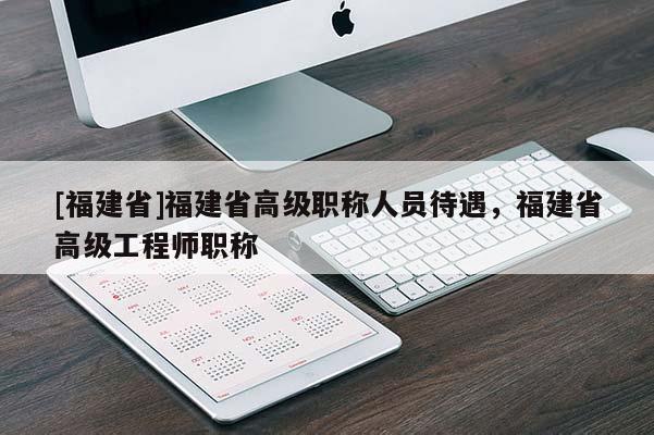 [福建省]福建省高級職稱人員待遇，福建省高級工程師職稱