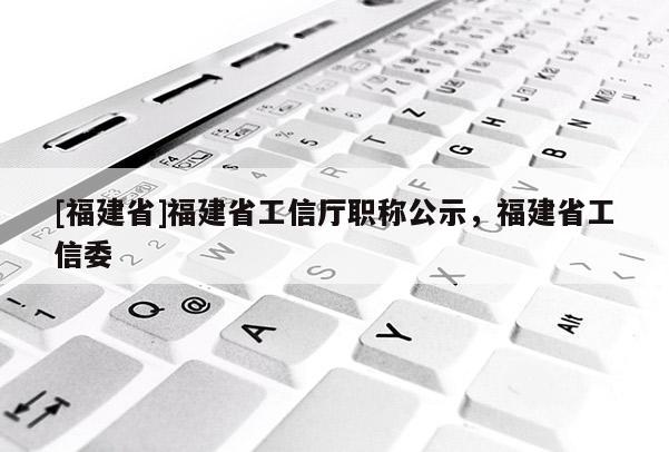 [福建省]福建省工信廳職稱公示，福建省工信委