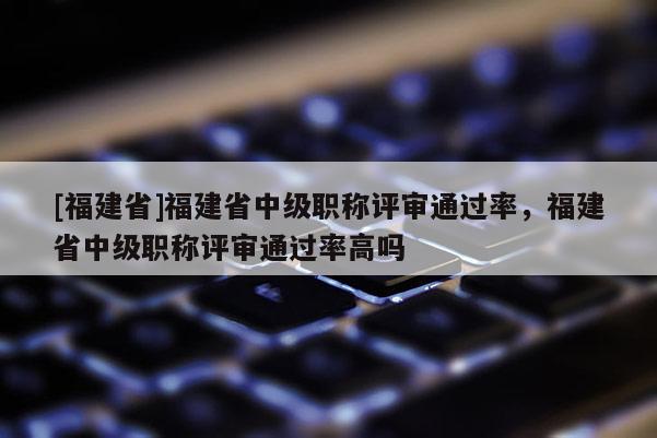 [福建省]福建省中級職稱評審通過率，福建省中級職稱評審通過率高嗎