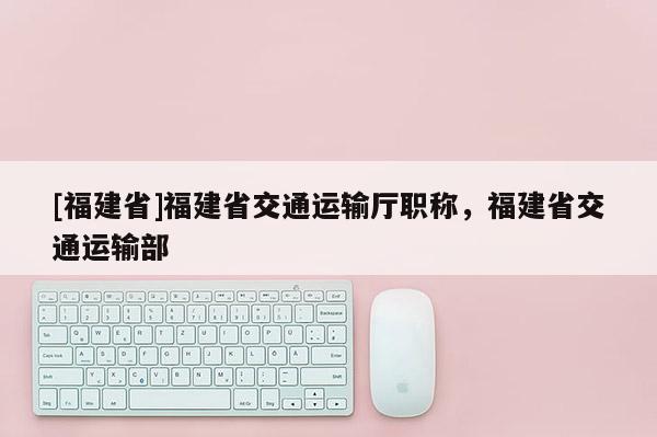 [福建省]福建省交通運輸廳職稱，福建省交通運輸部