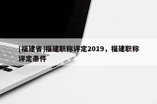 [福建省]福建職稱評(píng)定2019，福建職稱評(píng)定條件