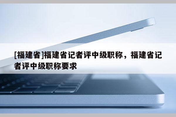 [福建省]福建省記者評中級職稱，福建省記者評中級職稱要求