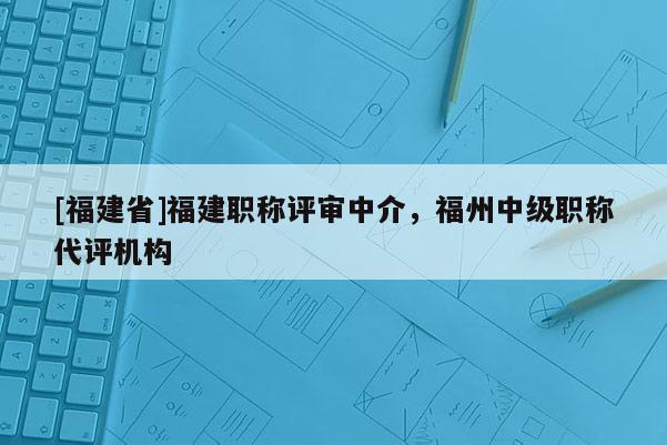 [福建省]福建職稱(chēng)評(píng)審中介，福州中級(jí)職稱(chēng)代評(píng)機(jī)構(gòu)