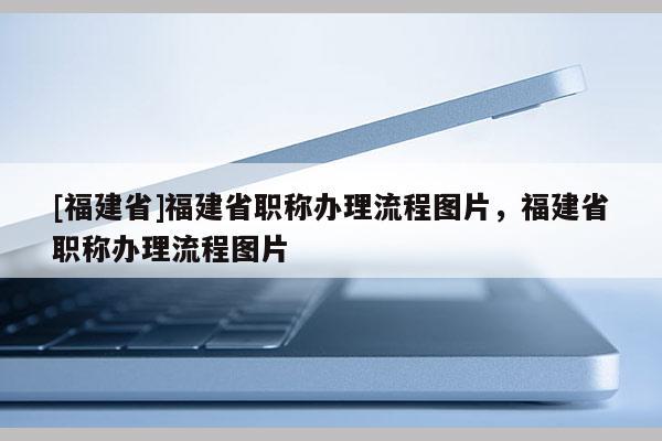 [福建省]福建省職稱辦理流程圖片，福建省職稱辦理流程圖片