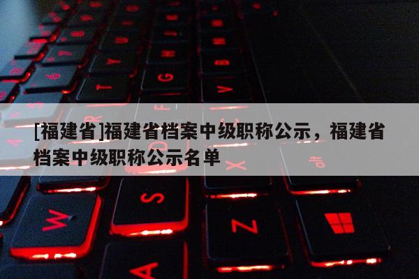 [福建省]福建省檔案中級職稱公示，福建省檔案中級職稱公示名單