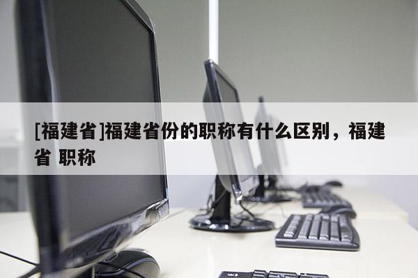 [福建省]福建省份的職稱有什么區(qū)別，福建省 職稱