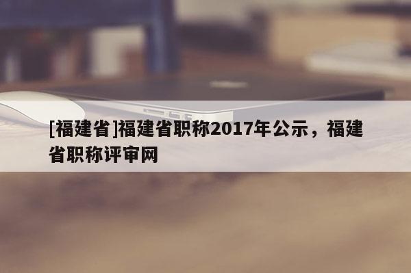 [福建省]福建省職稱2017年公示，福建省職稱評審網(wǎng)