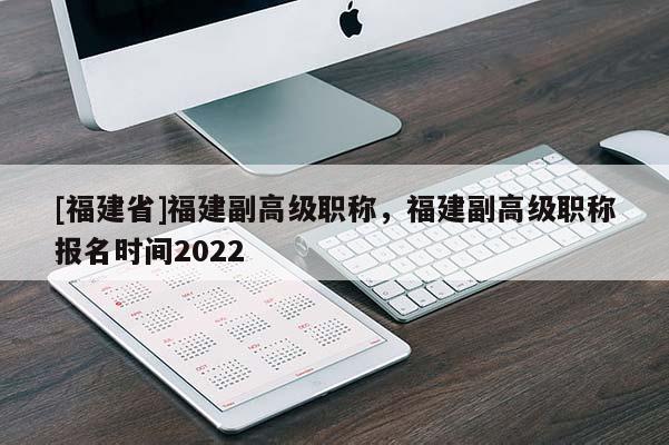 [福建省]福建副高級(jí)職稱，福建副高級(jí)職稱報(bào)名時(shí)間2022