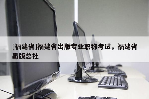 [福建省]福建省出版專業(yè)職稱考試，福建省出版總社