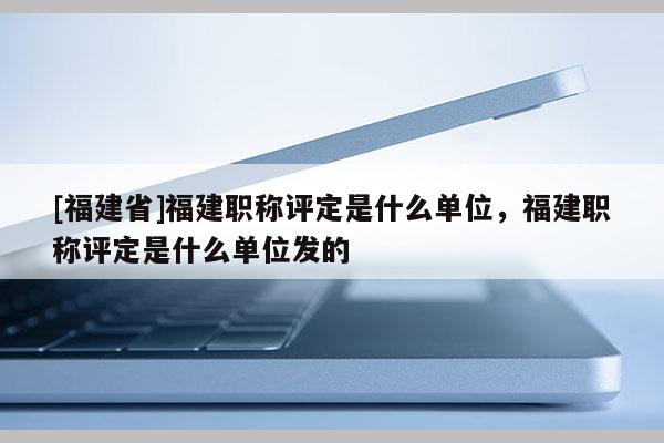 [福建省]福建職稱評定是什么單位，福建職稱評定是什么單位發(fā)的