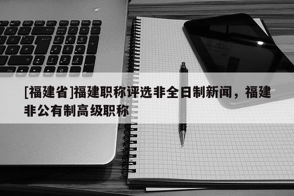 [福建省]福建職稱評(píng)選非全日制新聞，福建非公有制高級(jí)職稱