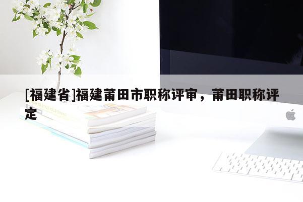 [福建省]福建莆田市職稱評(píng)審，莆田職稱評(píng)定