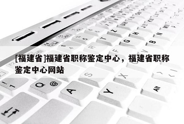 [福建省]福建省職稱鑒定中心，福建省職稱鑒定中心網(wǎng)站