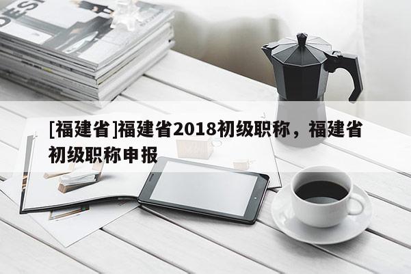 [福建省]福建省2018初級(jí)職稱，福建省初級(jí)職稱申報(bào)