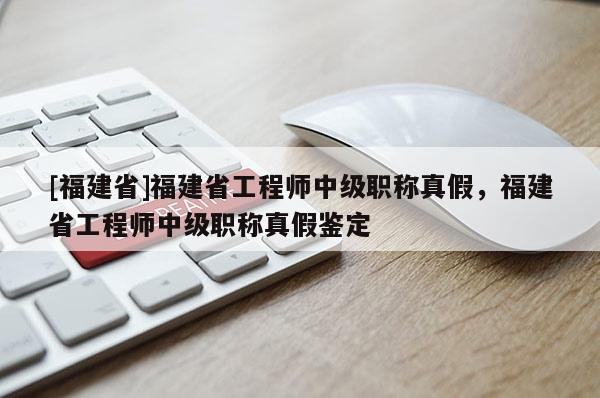 [福建省]福建省工程師中級職稱真假，福建省工程師中級職稱真假鑒定