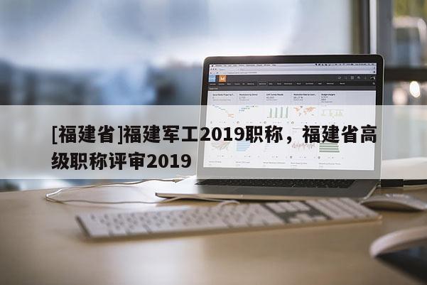 [福建省]福建軍工2019職稱，福建省高級(jí)職稱評(píng)審2019