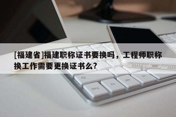 [福建省]福建職稱證書要換嗎，工程師職稱換工作需要更換證書么?