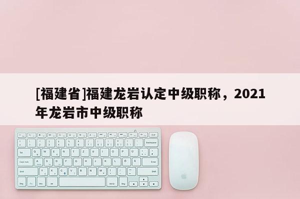 [福建省]福建龍巖認(rèn)定中級職稱，2021年龍巖市中級職稱