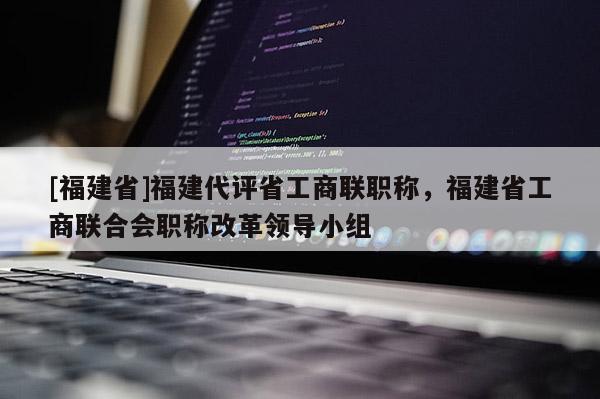 [福建省]福建代評省工商聯(lián)職稱，福建省工商聯(lián)合會職稱改革領(lǐng)導(dǎo)小組