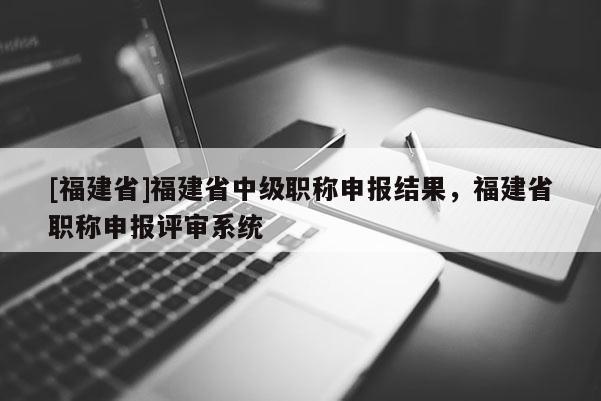 [福建省]福建省中級職稱申報結(jié)果，福建省職稱申報評審系統(tǒng)