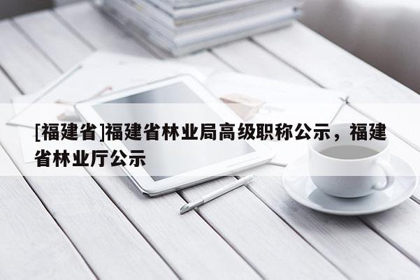 [福建省]福建省林業(yè)局高級職稱公示，福建省林業(yè)廳公示