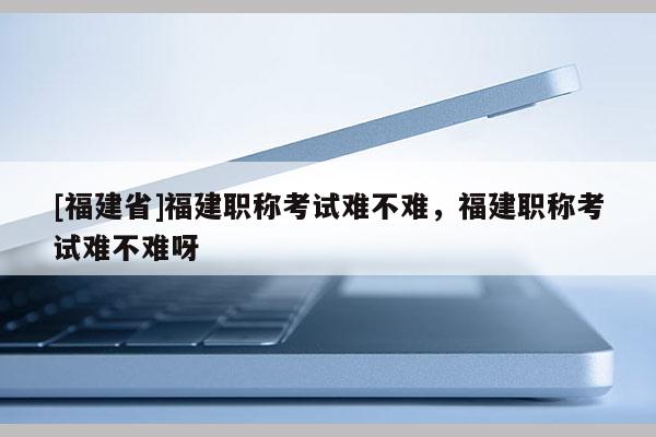 [福建省]福建職稱考試難不難，福建職稱考試難不難呀