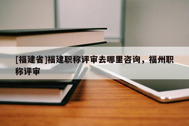 [福建省]福建職稱評(píng)審去哪里咨詢，福州職稱評(píng)審