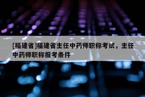 [福建省]福建省主任中藥師職稱考試，主任中藥師職稱報考條件