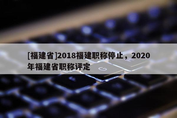 [福建省]2018福建職稱停止，2020年福建省職稱評定