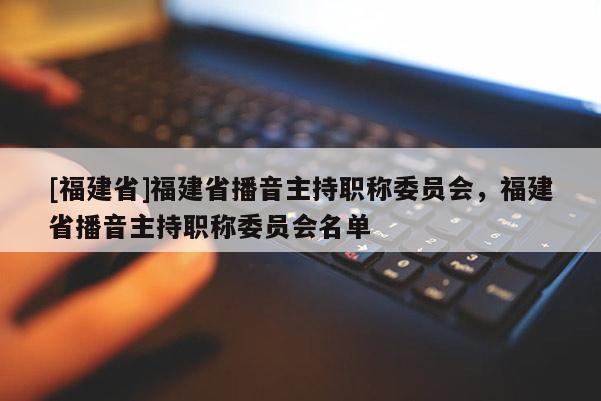 [福建省]福建省播音主持職稱委員會(huì)，福建省播音主持職稱委員會(huì)名單