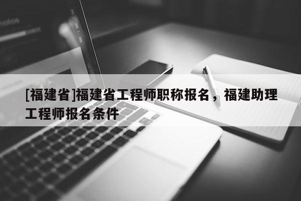 [福建省]福建省工程師職稱報名，福建助理工程師報名條件