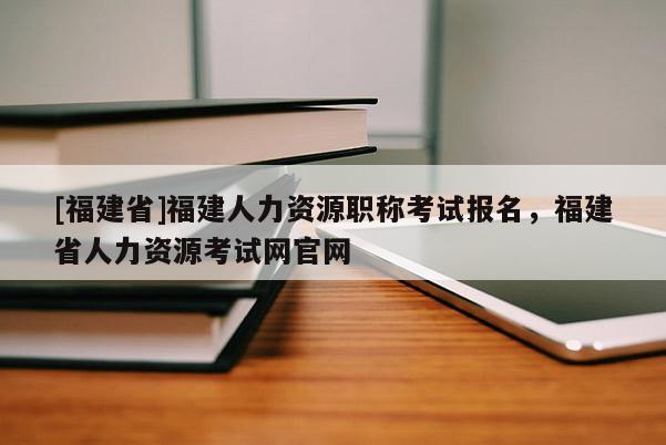 [福建省]福建人力資源職稱考試報(bào)名，福建省人力資源考試網(wǎng)官網(wǎng)