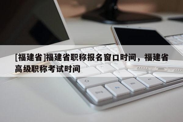 [福建省]福建省職稱報(bào)名窗口時(shí)間，福建省高級職稱考試時(shí)間