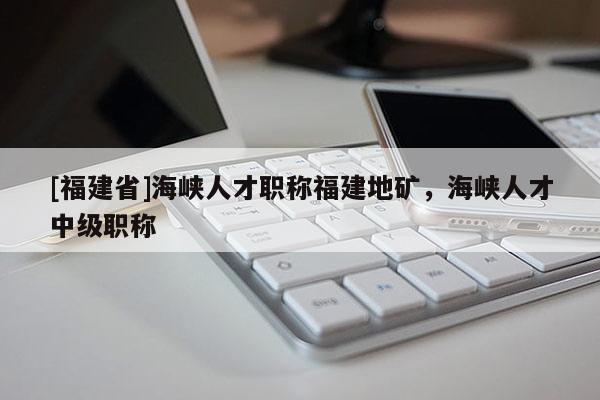 [福建省]海峽人才職稱福建地礦，海峽人才中級(jí)職稱