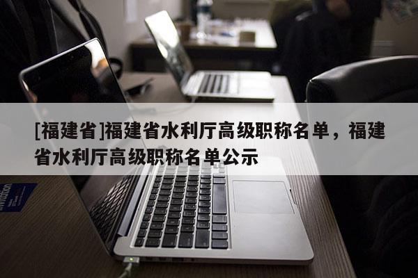 [福建省]福建省水利廳高級職稱名單，福建省水利廳高級職稱名單公示