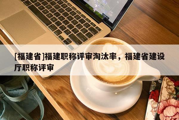 [福建省]福建職稱評審淘汰率，福建省建設(shè)廳職稱評審