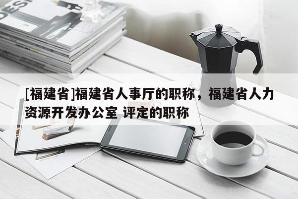 [福建省]福建省人事廳的職稱，福建省人力資源開發(fā)辦公室 評定的職稱