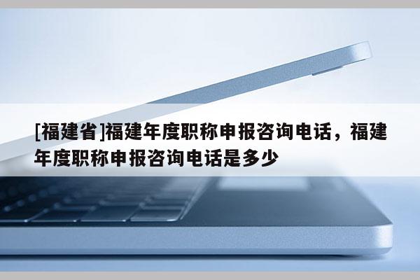 [福建省]福建年度職稱申報(bào)咨詢電話，福建年度職稱申報(bào)咨詢電話是多少