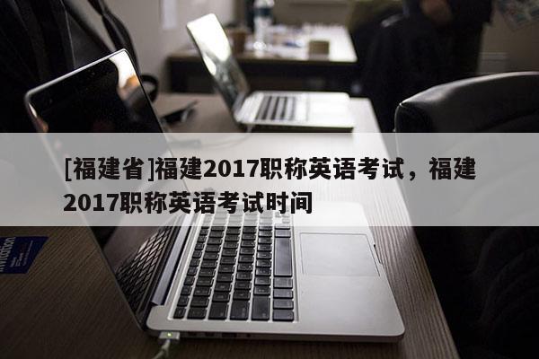 [福建省]福建2017職稱英語(yǔ)考試，福建2017職稱英語(yǔ)考試時(shí)間