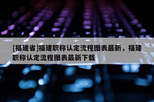 [福建省]福建職稱認(rèn)定流程圖表最新，福建職稱認(rèn)定流程圖表最新下載