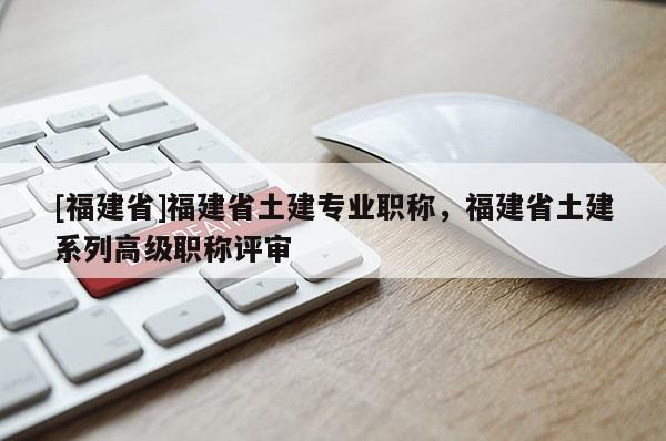 [福建省]福建省土建專業(yè)職稱，福建省土建系列高級職稱評審