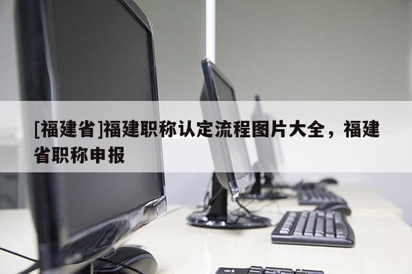 [福建省]福建職稱認定流程圖片大全，福建省職稱申報